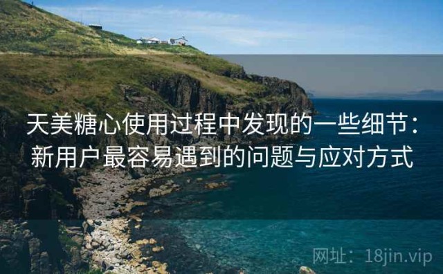 天美糖心使用过程中发现的一些细节：新用户最容易遇到的问题与应对方式