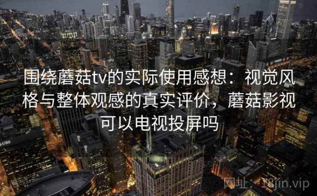 围绕蘑菇tv的实际使用感想：视觉风格与整体观感的真实评价，蘑菇影视可以电视投屏吗