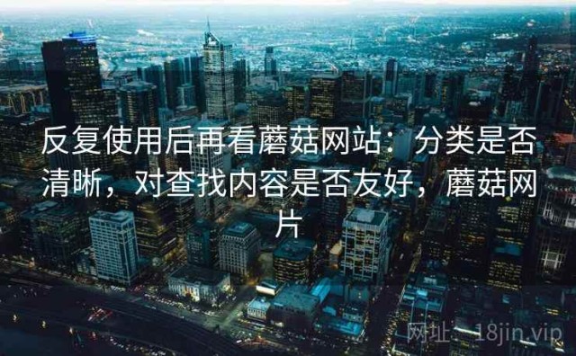 反复使用后再看蘑菇网站：分类是否清晰，对查找内容是否友好，蘑菇网片