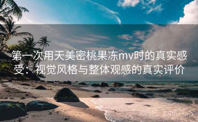 第一次用天美密桃果冻mv时的真实感受：视觉风格与整体观感的真实评价