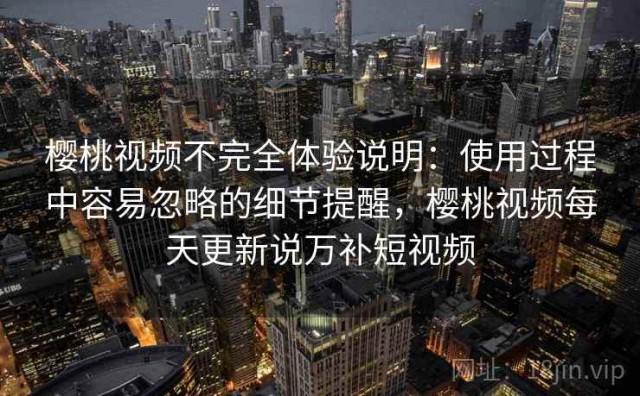 樱桃视频不完全体验说明：使用过程中容易忽略的细节提醒，樱桃视频每天更新说万补短视频