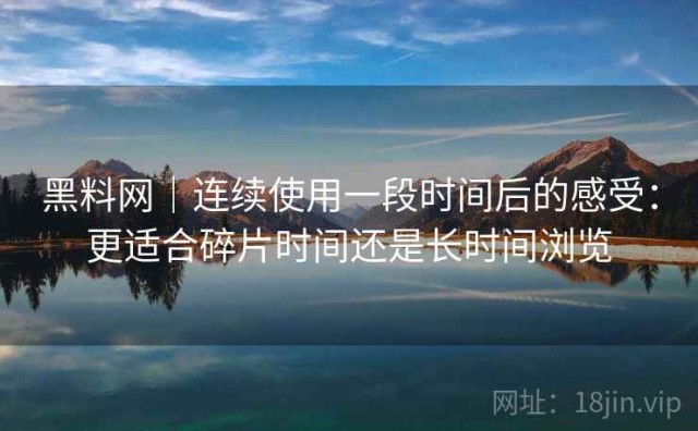 黑料网｜连续使用一段时间后的感受：更适合碎片时间还是长时间浏览