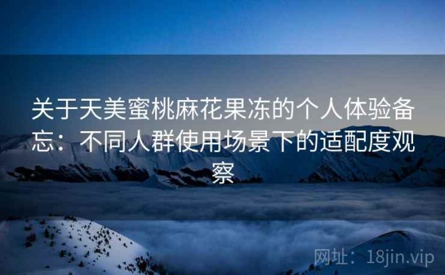 关于天美蜜桃麻花果冻的个人体验备忘：不同人群使用场景下的适配度观察