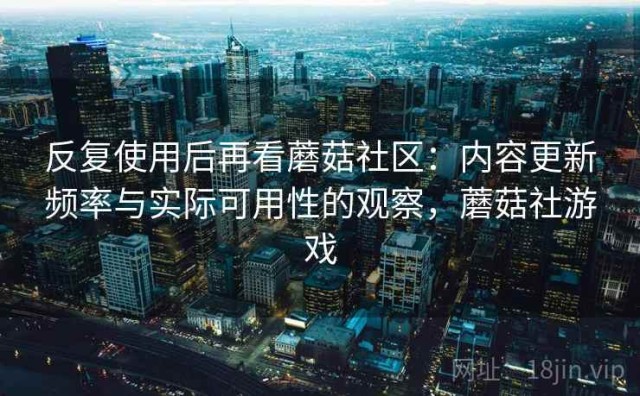 反复使用后再看蘑菇社区：内容更新频率与实际可用性的观察，蘑菇社游戏