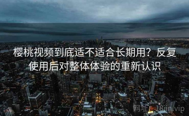 樱桃视频到底适不适合长期用？反复使用后对整体体验的重新认识