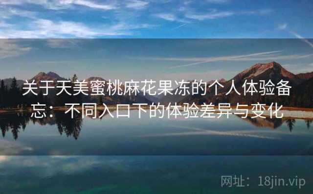 关于天美蜜桃麻花果冻的个人体验备忘：不同入口下的体验差异与变化