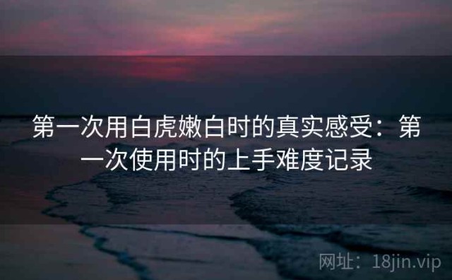 第一次用白虎嫩白时的真实感受：第一次使用时的上手难度记录