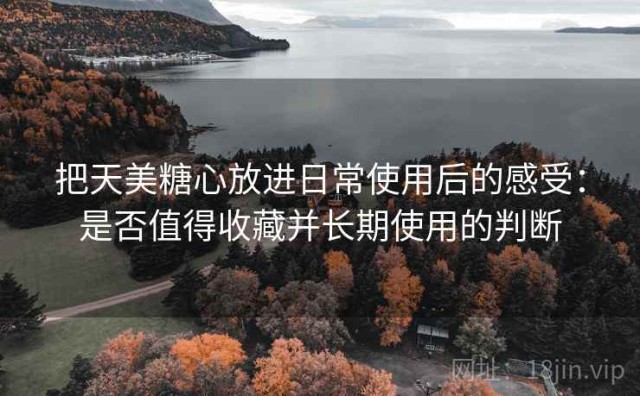把天美糖心放进日常使用后的感受：是否值得收藏并长期使用的判断