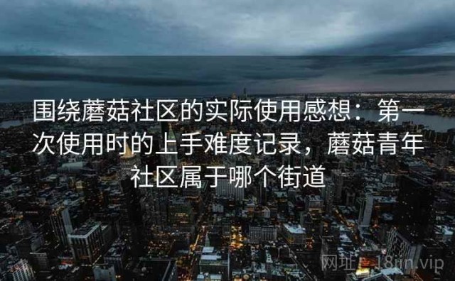 围绕蘑菇社区的实际使用感想：第一次使用时的上手难度记录，蘑菇青年社区属于哪个街道