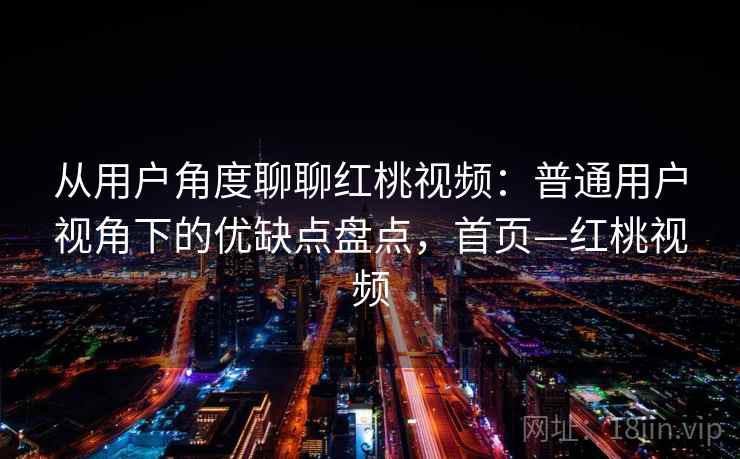 从用户角度聊聊红桃视频：普通用户视角下的优缺点盘点，首页—红桃视频