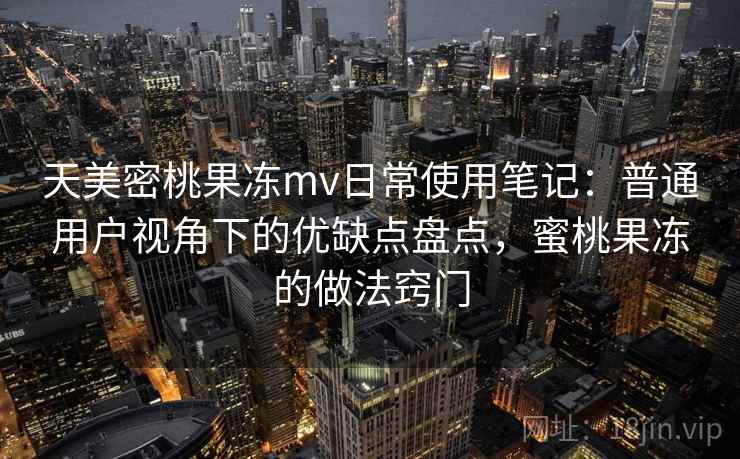 天美密桃果冻mv日常使用笔记:普通用户视角下的优缺点盘点,蜜桃果冻的做法窍门 天美密桃果冻mv日常使用笔记:普通用户视角下的优缺点盘点,蜜桃果冻的做法窍门