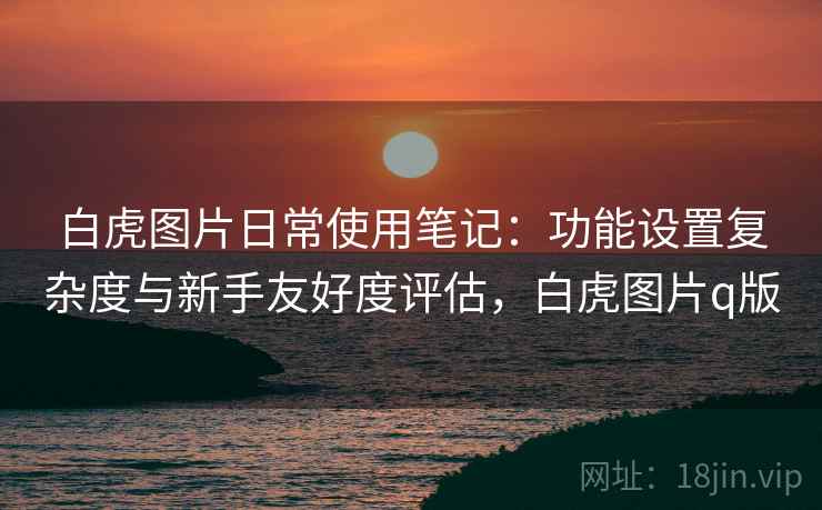 白虎图片日常使用笔记:功能设置复杂度与新手友好度评估,白虎图片q版 白虎图片日常使用笔记:功能设置复杂度与新手友好度评估,白虎图片q版