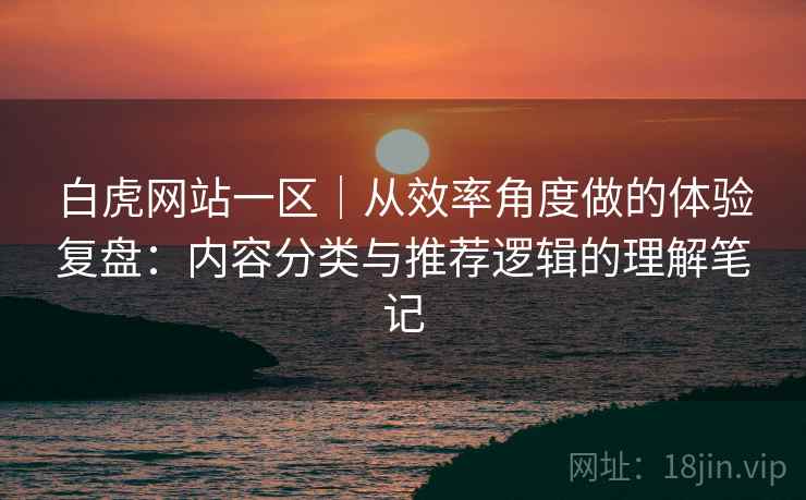 白虎网站一区｜从效率角度做的体验复盘：内容分类与推荐逻辑的理解笔记