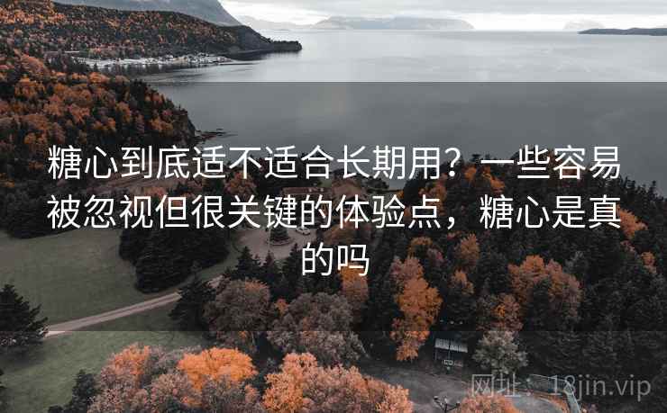 糖心到底适不适合长期用？一些容易被忽视但很关键的体验点，糖心是真的吗