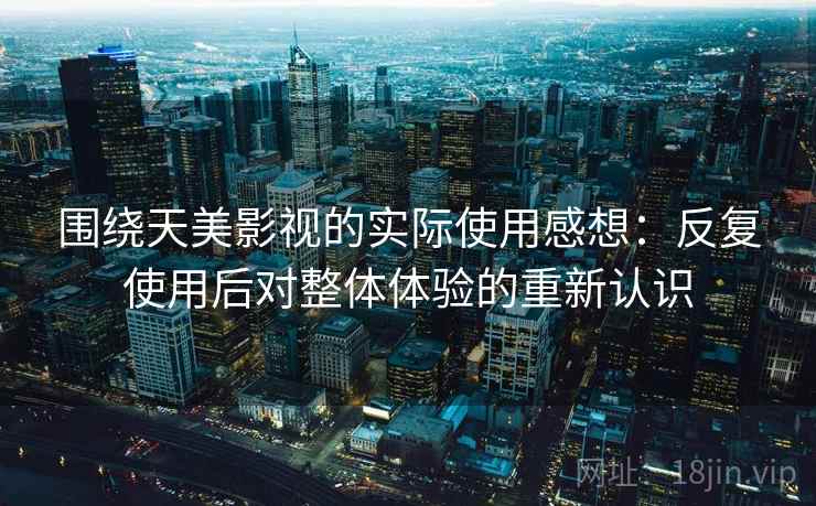 围绕天美影视的实际使用感想：反复使用后对整体体验的重新认识