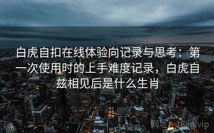白虎自扣在线体验向记录与思考:第一次使用时的上手难度记录,白虎自兹相见后是什么生肖 白虎自扣在线体验向记录与思考:第一次使用时的上手难度记录,白虎自兹相见后是什么生肖