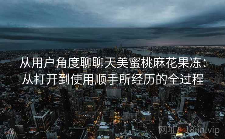 从用户角度聊聊天美蜜桃麻花果冻：从打开到使用顺手所经历的全过程