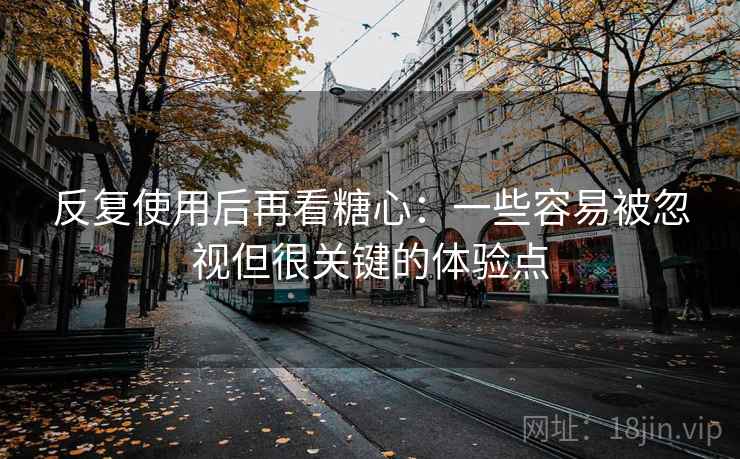 反复使用后再看糖心：一些容易被忽视但很关键的体验点