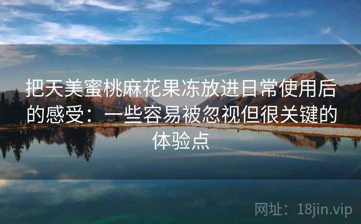 把天美蜜桃麻花果冻放进日常使用后的感受：一些容易被忽视但很关键的体验点