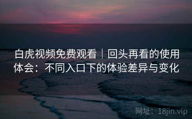 白虎视频免费观看｜回头再看的使用体会：不同入口下的体验差异与变化