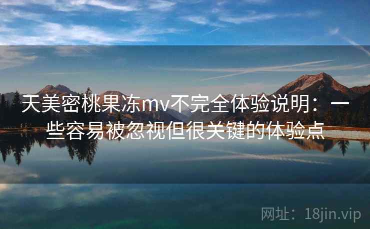 天美密桃果冻mv不完全体验说明：一些容易被忽视但很关键的体验点