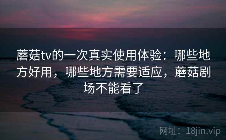 蘑菇tv的一次真实使用体验：哪些地方好用，哪些地方需要适应，蘑菇剧场不能看了