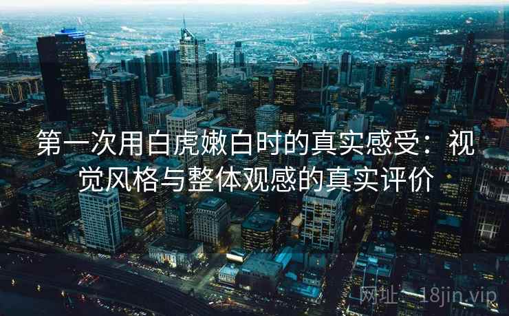 第一次用白虎嫩白时的真实感受：视觉风格与整体观感的真实评价