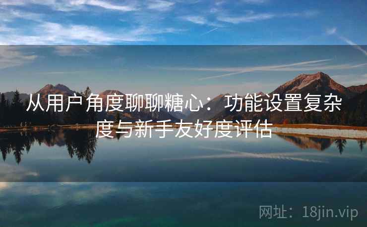从用户角度聊聊糖心:功能设置复杂度与新手友好度评估 从用户角度聊聊糖心:功能设置复杂度与新手友好度评估