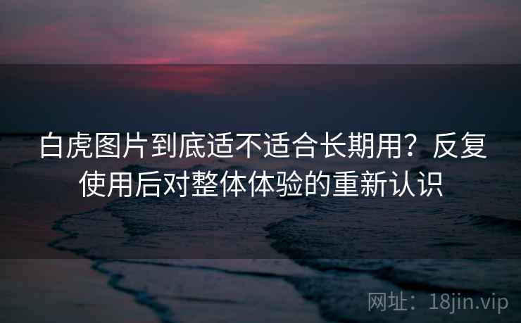 白虎图片到底适不适合长期用？反复使用后对整体体验的重新认识