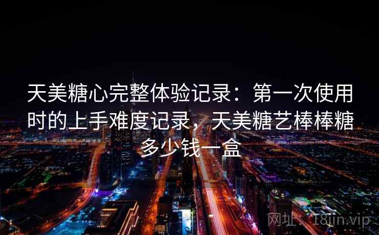 天美糖心完整体验记录:第一次使用时的上手难度记录,天美糖艺棒棒糖多少钱一盒 天美糖心完整体验记录:第一次使用时的上手难度记录,天美糖艺棒棒糖多少钱一盒