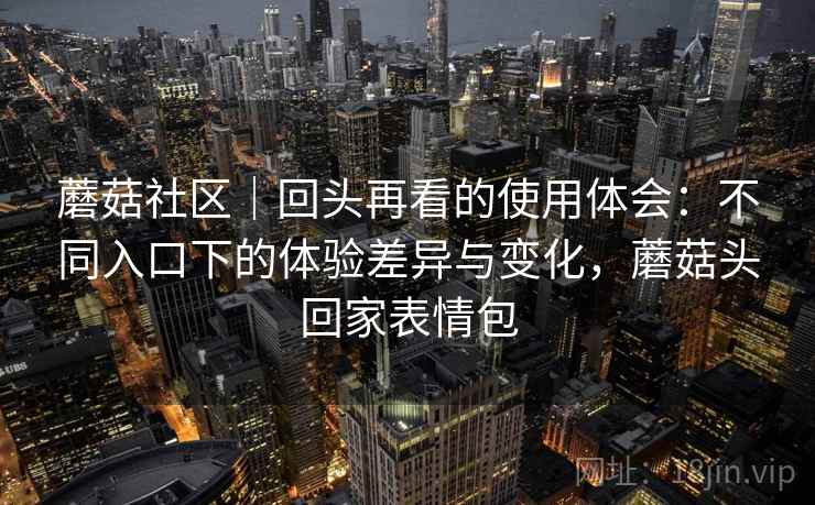 蘑菇社区|回头再看的使用体会:不同入口下的体验差异与变化,蘑菇头回家表情包 蘑菇社区|回头再看的使用体会:不同入口下的体验差异与变化,蘑菇头回家表情包