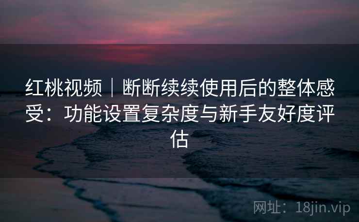 红桃视频｜断断续续使用后的整体感受：功能设置复杂度与新手友好度评估