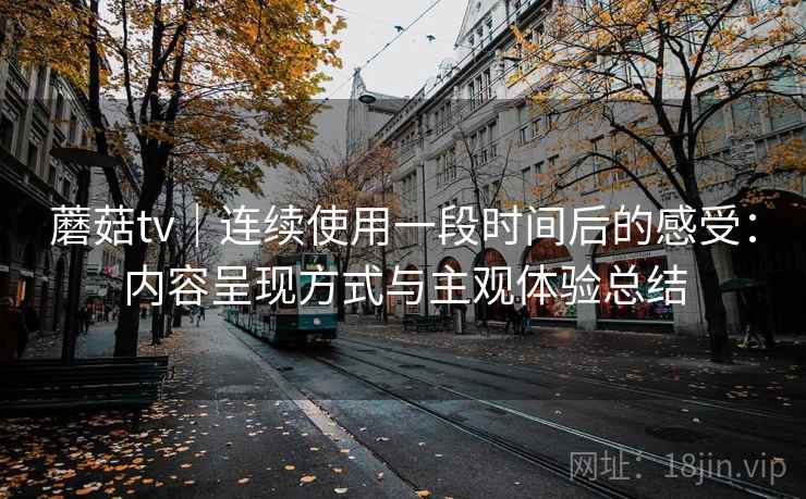 蘑菇tv｜连续使用一段时间后的感受：内容呈现方式与主观体验总结