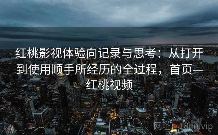 红桃影视体验向记录与思考：从打开到使用顺手所经历的全过程，首页—红桃视频