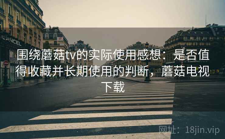 围绕蘑菇tv的实际使用感想：是否值得收藏并长期使用的判断，蘑菇电视下载