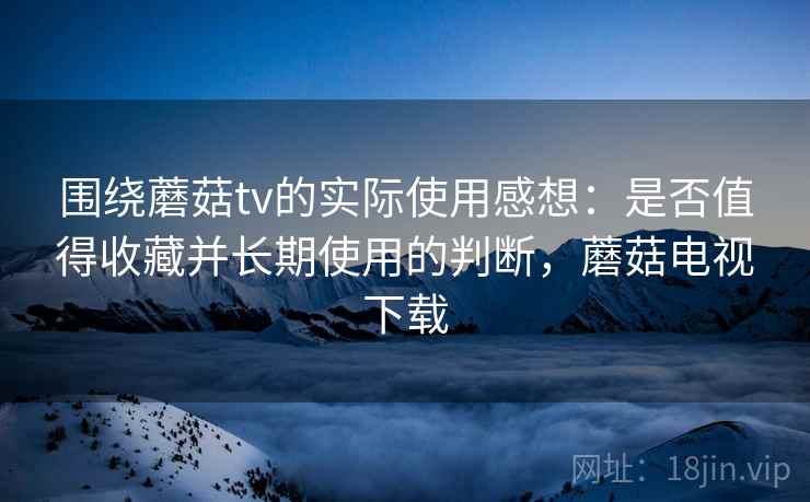 围绕蘑菇tv的实际使用感想：是否值得收藏并长期使用的判断，蘑菇电视下载