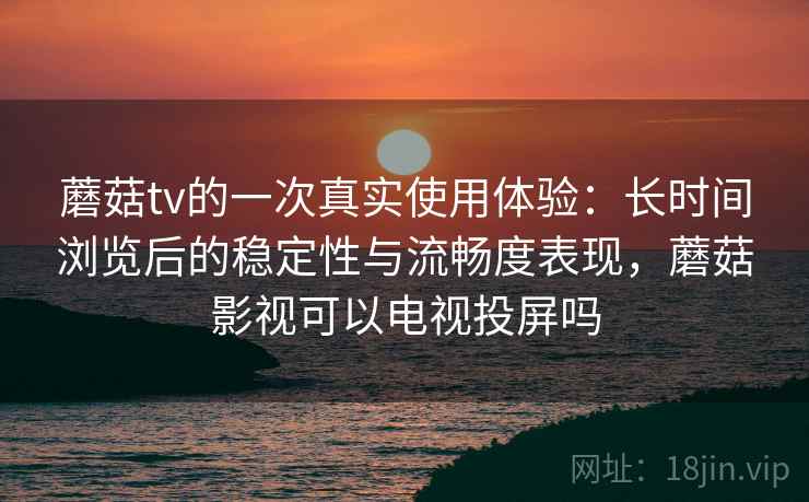 蘑菇tv的一次真实使用体验：长时间浏览后的稳定性与流畅度表现，蘑菇影视可以电视投屏吗