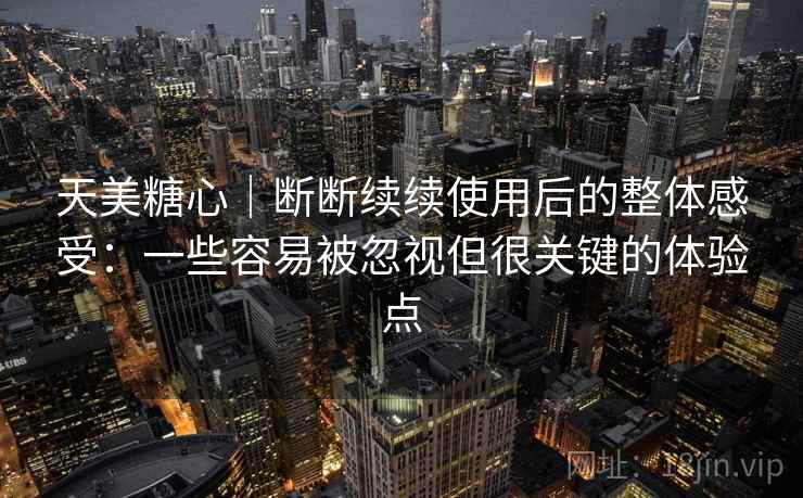 天美糖心｜断断续续使用后的整体感受：一些容易被忽视但很关键的体验点