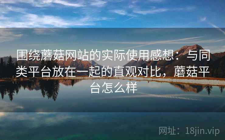 围绕蘑菇网站的实际使用感想:与同类平台放在一起的直观对比,蘑菇平台怎么样 围绕蘑菇网站的实际使用感想:与同类平台放在一起的直观对比,蘑菇平台怎么样