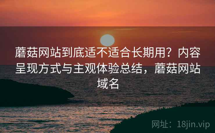 蘑菇网站到底适不适合长期用？内容呈现方式与主观体验总结，蘑菇网站域名