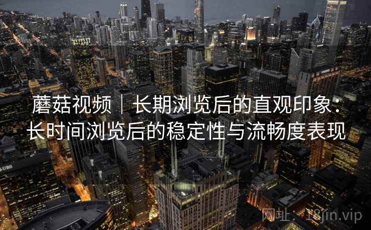 蘑菇视频｜长期浏览后的直观印象：长时间浏览后的稳定性与流畅度表现