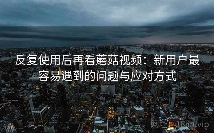 反复使用后再看蘑菇视频:新用户最容易遇到的问题与应对方式 反复使用后再看蘑菇视频:新用户最容易遇到的问题与应对方式