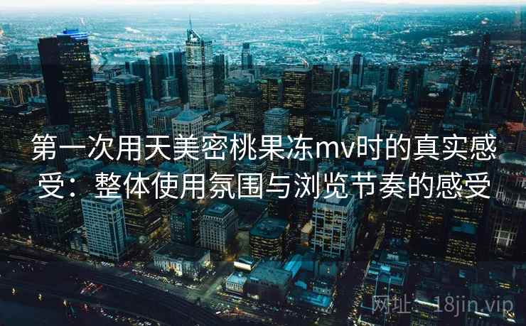 第一次用天美密桃果冻mv时的真实感受：整体使用氛围与浏览节奏的感受