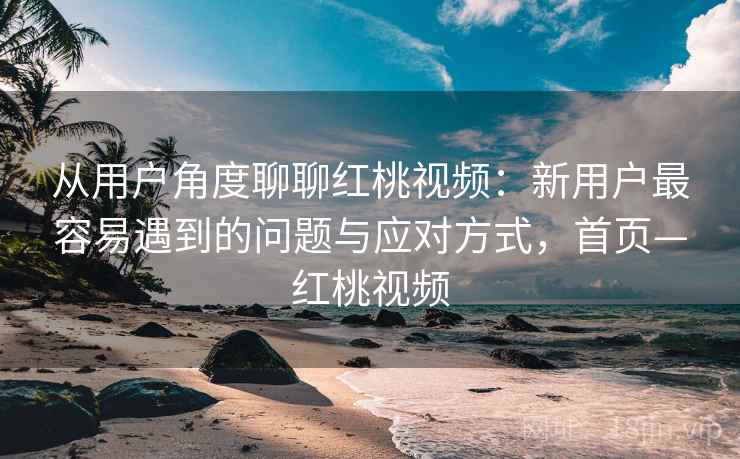 从用户角度聊聊红桃视频：新用户最容易遇到的问题与应对方式，首页—红桃视频