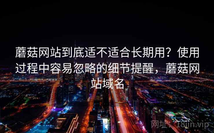 蘑菇网站到底适不适合长期用？使用过程中容易忽略的细节提醒，蘑菇网站域名