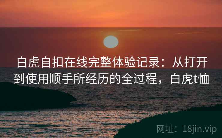 白虎自扣在线完整体验记录：从打开到使用顺手所经历的全过程，白虎t恤