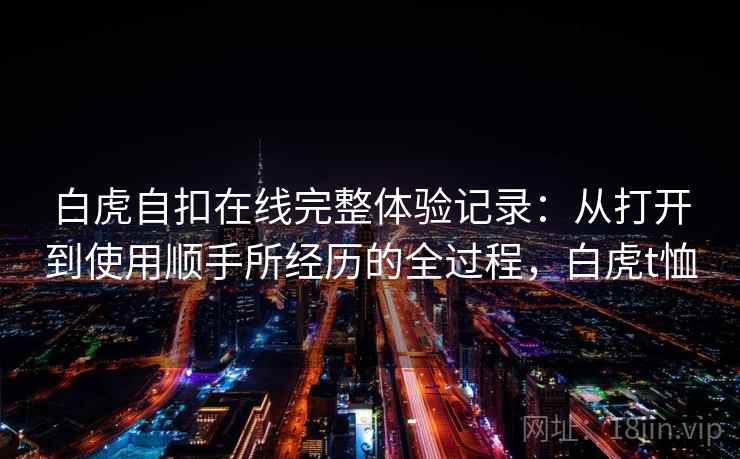 白虎自扣在线完整体验记录:从打开到使用顺手所经历的全过程,白虎t恤 白虎自扣在线完整体验记录:从打开到使用顺手所经历的全过程,白虎t恤