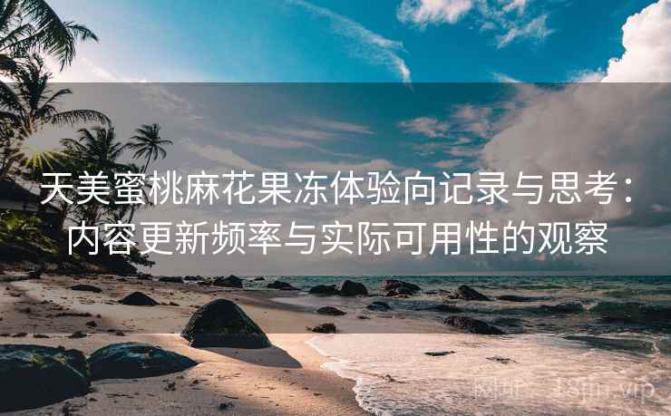 天美蜜桃麻花果冻体验向记录与思考：内容更新频率与实际可用性的观察