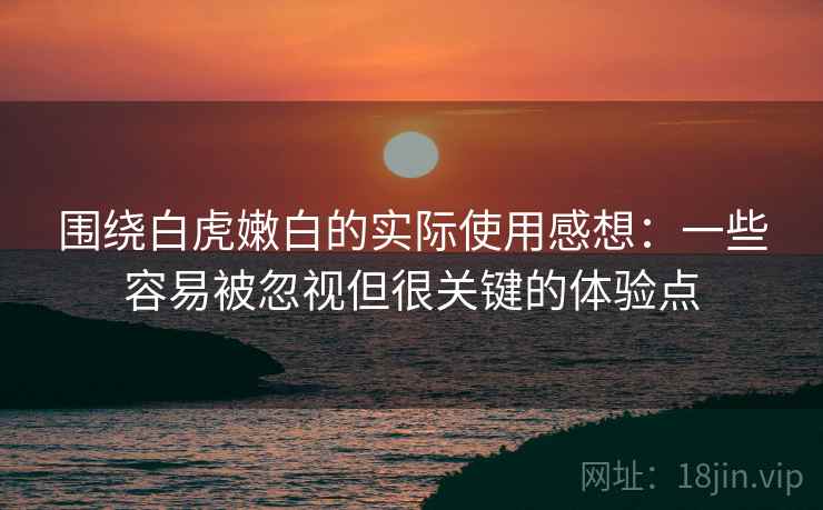 围绕白虎嫩白的实际使用感想:一些容易被忽视但很关键的体验点 围绕白虎嫩白的实际使用感想:一些容易被忽视但很关键的体验点