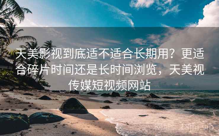 天美影视到底适不适合长期用？更适合碎片时间还是长时间浏览，天美视传媒短视频网站